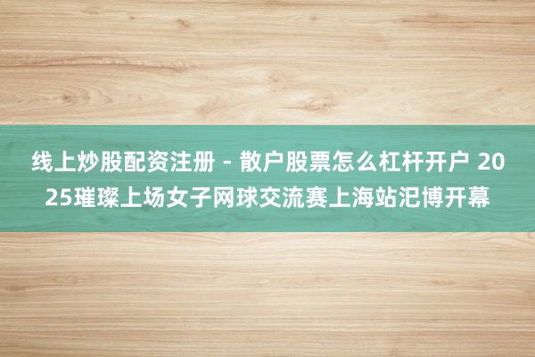 线上炒股配资注册 - 散户股票怎么杠杆开户 2025璀璨上场女子网球交流赛上海站汜博开幕