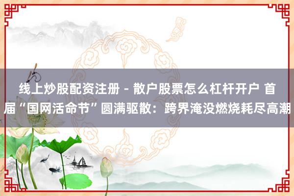 线上炒股配资注册 - 散户股票怎么杠杆开户 首届“国网活命节”圆满驱散：跨界淹没燃烧耗尽高潮