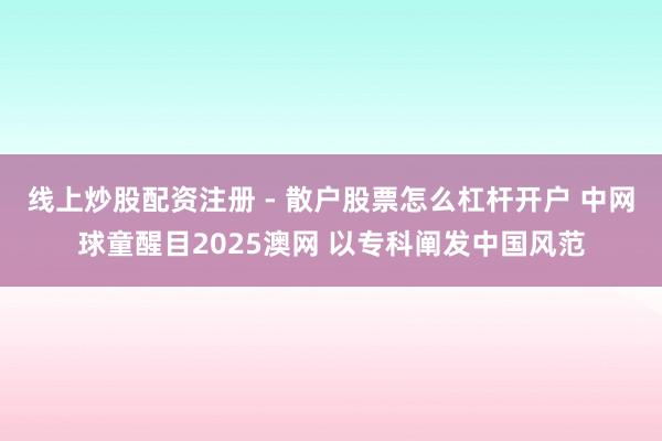线上炒股配资注册 - 散户股票怎么杠杆开户 中网球童醒目2025澳网 以专科阐发中国风范