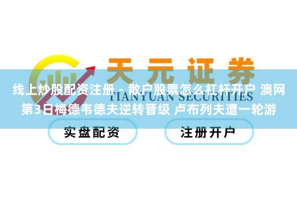 线上炒股配资注册 - 散户股票怎么杠杆开户 澳网第3日梅德韦德夫逆转晋级 卢布列夫遭一轮游