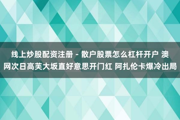 线上炒股配资注册 - 散户股票怎么杠杆开户 澳网次日高芙大坂直好意思开门红 阿扎伦卡爆冷出局