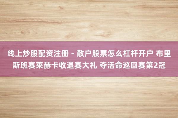 线上炒股配资注册 - 散户股票怎么杠杆开户 布里斯班赛莱赫卡收退赛大礼 夺活命巡回赛第2冠