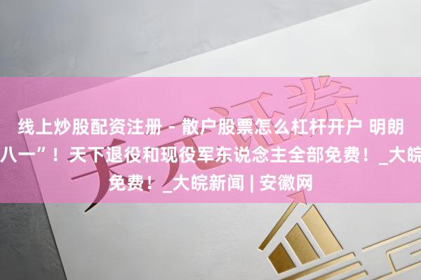 线上炒股配资注册 - 散户股票怎么杠杆开户 明朗上河园：庆“八一”！天下退役和现役军东说念主全部免费！_大皖新闻 | 安徽网