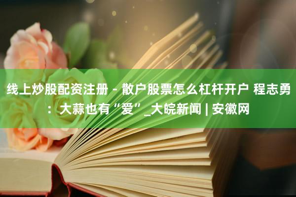 线上炒股配资注册 - 散户股票怎么杠杆开户 程志勇：大蒜也有“爱”_大皖新闻 | 安徽网