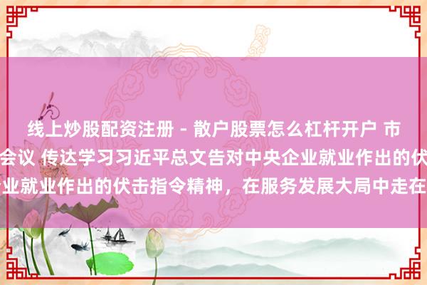 线上炒股配资注册 - 散户股票怎么杠杆开户 市政府国资委党委召开扩大会议 传达学习习近平总文告对中央企业就业作出的伏击指令精神，在服务发展大局中走在前、作程序