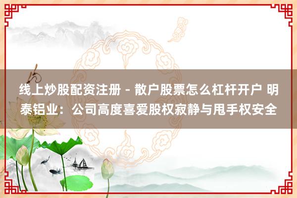 线上炒股配资注册 - 散户股票怎么杠杆开户 明泰铝业：公司高度喜爱股权寂静与甩手权安全