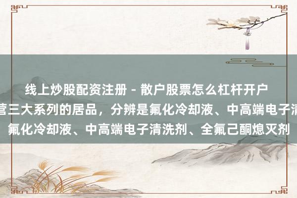 线上炒股配资注册 - 散户股票怎么杠杆开户 金石资源：公司当今主营三大系列的居品，分辨是氟化冷却液、中高端电子清洗剂、全氟己酮熄灭剂